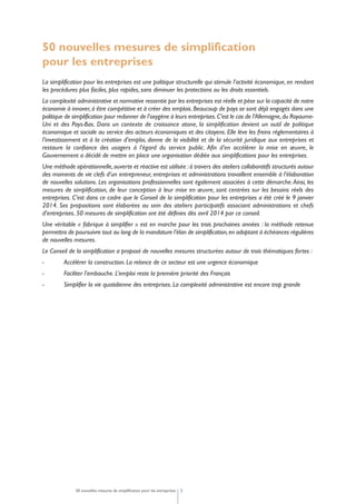 50 nouvelles mesures de simplification
pour les entreprises
La simplification pour les entreprises est une politique structurelle qui stimule l’activité économique, en rendant
les procédures plus faciles, plus rapides, sans diminuer les protections ou les droits essentiels.
La complexité administrative et normative ressentie par les entreprises est réelle et pèse sur la capacité de notre
économie à innover,à être compétitive et à créer des emplois.Beaucoup de pays se sont déjà engagés dans une
politique de simplification pour redonner de l’oxygène à leurs entreprises.C’est le cas de l’Allemagne,du Royaume-
Uni et des Pays-Bas. Dans un contexte de croissance atone, la simplification devient un outil de politique
économique et sociale au service des acteurs économiques et des citoyens. Elle lève les freins réglementaires à
l’investissement et à la création d’emploi, donne de la visibilité et de la sécurité juridique aux entreprises et
restaure la confiance des usagers à l’égard du service public. Afin d’en accélérer la mise en œuvre, le
Gouvernement a décidé de mettre en place une organisation dédiée aux simplifications pour les entreprises.
Une méthode opérationnelle,ouverte et réactive est utilisée :à travers des ateliers collaboratifs structurés autour
des moments de vie clefs d’un entrepreneur, entreprises et administrations travaillent ensemble à l’élaboration
de nouvelles solutions. Les organisations professionnelles sont également associées à cette démarche.Ainsi, les
mesures de simplification, de leur conception à leur mise en œuvre, sont centrées sur les besoins réels des
entreprises. C’est dans ce cadre que le Conseil de la simplification pour les entreprises a été créé le 9 janvier
2014. Ses propositions sont élaborées au sein des ateliers participatifs associant administrations et chefs
d’entreprises. 50 mesures de simplification ont été définies dès avril 2014 par ce conseil.
Une véritable « fabrique à simplifier » est en marche pour les trois prochaines années : la méthode retenue
permettra de poursuivre tout au long de la mandature l’élan de simplification,en adoptant à échéances régulières
de nouvelles mesures.
Le Conseil de la simplification a proposé de nouvelles mesures structurées autour de trois thématiques fortes :
- Accélérer la construction. La relance de ce secteur est une urgence économique
- Faciliter l’embauche. L’emploi reste la première priorité des Français
- Simplifier la vie quotidienne des entreprises. La complexité administrative est encore trop grande
350 nouvelles mesures de simplification pour les entreprises
 
