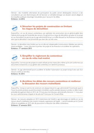 Demain : des modalités alternatives de participation du public seront développées (recours à des
consultations par voie électronique), afin de favoriser un véritable échange. Les dossiers seront allégés et
les enquêtes publiques davantage mutualisées pour raccourcir les délais.
Echéance : mi-2016
4. Sécuriser les projets de construction en limitant
les risques de démolition
Aujourd’hui : en cas de recours contentieux, une opération de construction est, en général, gelée dans
l’attente de la purge de l’ensemble des recours. Ce gel est lié au risque de démolition qui pèse sur le projet
en cas d’annulation du permis par le juge administratif et qui a un effet dissuasif sur les financeurs du projet,
alors que la démolition n’est prononcée que dans des cas très rares.
Demain : la démolition sera limitée aux cas où elle est indispensable (constructions réalisées sans permis,
zones protégées…), pour sécuriser le porteur de projet et ses financeurs et accélérer les opérations.
Echéance : 1er semestre 2015
5. Simplifier le règlement du contentieux
en cas de refus mal motivé
Aujourd’hui : il arrive que des projets se voient refusés par les maires alors même qu’ils sont conformes aux
documents d’urbanisme, ce qui génère des contentieux et ralentit le processus.
Demain : le juge administratif pourra accélérer et faciliter l’autorisation du projet lorsqu’il sera saisi d’un
recours contre un tel refus.
Echéance : fin 2015
6. Accélérer les délais des recours contentieux et renforcer
la dissuasion des recours malveillants
Aujourd’hui : lorsqu’un permis de construire est attaqué devant le juge administratif, l’incertitude quant à
l’issue du procès paralyse souvent les projets immobiliers, parfois pendant plusieurs années. Le délai moyen
prévisible de jugement était, en 2012, de 10 mois pour les tribunaux administratifs, d’environ 11 mois pour
les cours administratives d’appel, et de près de 9 mois pour le Conseil d’Etat.
Demain : les mesures adoptées en 2013 (restrictions de l’intérêt à agir, dommages et intérêts en cas de
recours abusif, cristallisation des moyens invoqués, suppression de l’appel…) seront évaluées par le Conseil
d’Etat et complétées en 2015 afin de poursuivre la réduction des délais contentieux.
Echéance : 2e semestre 2015
550 nouvelles mesures de simplification pour les entreprises
pour les entr
eprises
SIMPLIFICATION
SIMPLIFIER
pour les entr
eprises
SIMPLIFICATION
SIMPLIFIER
pour les entr
eprises
SIMPLIFICATION
SIMPLIFIER
 