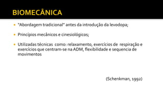  “Abordagem tradicional” antes da introdução da levodopa;
 Princípios mecânicos e cinesiológicos;
 Utilizadas técnicas como: relaxamento, exercícios de respiração e
exercícios que centram-se na ADM, flexibilidade e sequencia de
movimentos
(Schenkman, 1992)
 