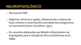  Técnicas de FNP;
 Objetivos: diminuir a rigidez, influenciando o sistema de
fusos motores e incentivando a atividade dos antagonistas
no movimento (Irwin-Carruthers, 1971).
 Os conceitos elaborados por Bobath e Rood podem ser
empregados para a redução do tônus (Schenkman et al.,
1989).
 