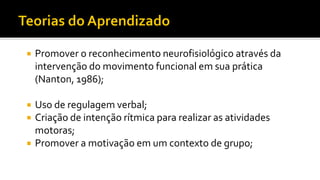  Promover o reconhecimento neurofisiológico através da
intervenção do movimento funcional em sua prática
(Nanton, 1986);
 Uso de regulagem verbal;
 Criação de intenção rítmica para realizar as atividades
motoras;
 Promover a motivação em um contexto de grupo;
 