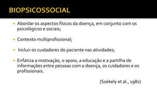  Abordar os aspectos físicos da doença, em conjunto com os
psicológicos e sociais;
 Contexto multiprofissional;
 Incluir os cuidadores do paciente nas atividades;
 Enfatiza a motivação, o apoio, a educação e a partilha de
informações entre pessoas com a doença, os cuidadores e os
profissionais.
(Szekely et al., 1982)
 