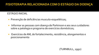 ESTÁGIO INICIAL
 Prevenção de deficiências musculo-esqueléticas;
 Informar as pessoas com doença de Parkinson e aos seus cuidadores
sobre a patologia e programa de exercícios domésticos;
 Exercícios de AM, de fortalecimento, resistência, alongamentos e
posicionamento
(TURNBULL, 1992)
 
