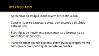  As técnicas do estágio inicial devem ser continuadas;
 Conscientizar-se da postura ereta, aumentando a distância
entre os pés;
 Estratégias de movimento para sentar-se e levantar-se de
vários tipos de cadeiras;
 Parar de andar quando o padrão deteriora ou o congelamento
começa a ocorrer pode ajudar a evitar as quedas
 