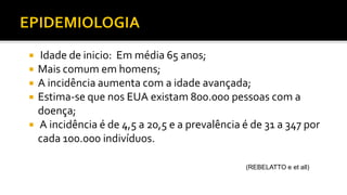 Idade de inicio: Em média 65 anos;
 Mais comum em homens;
 A incidência aumenta com a idade avançada;
 Estima-se que nos EUA existam 800.000 pessoas com a
doença;
 A incidência é de 4,5 a 20,5 e a prevalência é de 31 a 347 por
cada 100.000 indivíduos.
(REBELATTO e et all)
 