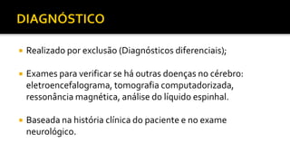  Realizado por exclusão (Diagnósticos diferenciais);
 Exames para verificar se há outras doenças no cérebro:
eletroencefalograma, tomografia computadorizada,
ressonância magnética, análise do líquido espinhal.
 Baseada na história clínica do paciente e no exame
neurológico.
 