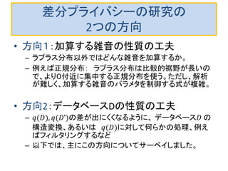差分プライバシーの研究の
2つの方向
• 方向１：加算する雑音の性質の工夫
– ラプラス分布以外ではどんな雑音を加算するか。
– 例えば正規分布： ラプラス分布は比較的裾野が長いの
で、より０付近に集中する正規分布を使う。ただし、解析
が難しく、加算する雑音のパラメタを制御する式が複雑。
• 方向2：データベースDの性質の工夫
– 𝑞(𝐷), 𝑞(𝐷’)の差が出にくくなるように、 データベース𝐷 の
構造変換、あるいは 𝑞(𝐷)に対して何らかの処理、例え
ばフィルタリングするなど
– 以下では、主にこの方向についてサーベイしました。
 