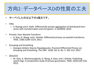 方向2：データベースDの性質の工夫
• サーベイしたのは以下の4論文です。
• FPAk
– V. Rastogi and S. Nath. Differentially private aggregation of distributed time-
series with transformation and encryption. In SIGMOD, 2010.
• Privelet: Haar Wavelet Transform
– X. Xiao, G. Wang, and J. Gehrke. Differential privacy via wavelet transforms.
TKDE, 23(8):1200–1214, 2011.
• Grouping and Smoothing
– Georgios Kellaris Stavros Papadopoulos. Practical Differential Privacy via
Grouping and Smoothing. The 39th VLDB Vol. 6, No. 5. 301-312. 2013
• ZEALOUS
– M. Götz, A. Machanavajjhala, G. Wang, X. Xiao, and J. Gehrke. Publishing
search logs: A comparative study of privacy guarantees. TKDE, 24(3):520–532,
2012.
 
