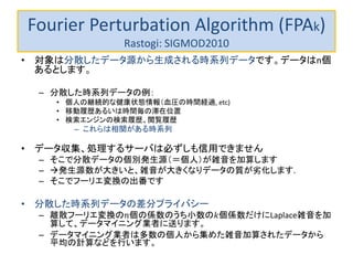 Fourier Perturbation Algorithm (FPAk)
Rastogi: SIGMOD2010
• 対象は分散したデータ源から生成される時系列データです。データはn個
あるとします。
– 分散した時系列データの例：
• 個人の継続的な健康状態情報（血圧の時間経過, etc)
• 移動履歴あるいは時間毎の滞在位置
• 検索エンジンの検索履歴、閲覧履歴
– これらは相関がある時系列
• データ収集、処理するサーバは必ずしも信用できません
– そこで分散データの個別発生源（＝個人）が雑音を加算します
– 発生源数が大きいと、雑音が大きくなりデータの質が劣化します.
– そこでフーリエ変換の出番です
• 分散した時系列データの差分プライバシー
– 離散フーリエ変換の𝑛個の係数のうち小数の𝑘個係数だけにLaplace雑音を加
算して、データマイニング業者に送ります。
– データマイニング業者は多数の個人から集めた雑音加算されたデータから
平均の計算などを行います。
 