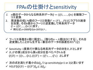FPAkの仕掛けとsensitivity
1. 𝑛個のデータからなる時系列データ𝑄 = (𝑄1, … . , 𝑄𝑛) を離散フー
リエ変換
2. 周波数の低いk個のフーリエ係数𝐹 = (𝐹1, . . 𝐹𝑘)にラプラス雑音
を加算。そのk個からフーリエ逆変換して時系列データ
𝑄 = (𝑄1’, … , 𝑄 𝑛’)に戻す。
 例えば,n=2000ならk=20くらい…
 フーリエ係数を𝑘個に限定し、（残りの𝑛 − 𝑘個は０にする）、それを
逆変換したことから生ずる i 番目のデータの誤差を𝑅𝐸𝑖 𝑘
𝑄
 Sensitivity: 1要素だけ異なる時系列データの対を𝐷, 𝐷’とします
 𝐷, 𝐷’の第1成分から第𝑛成分を並べたベクトルを
𝑄(𝐷) = (𝑄1, . . 𝑄 𝑛), 𝑄(𝐷’) = (𝑄’1, … , 𝑄’ 𝑛) とします
 次の式を満たす最小の∆𝑄 𝑝をLp-sensitivity(p=1 or 2)と言います
 ∀D,D’ 𝑄 𝐷 − 𝑄 𝐷′
𝑝≤ ∆𝑄 𝑝:
 