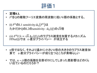 評価１
• 定理4.1.
• FkをQの離散フーリエ変換の周波数に低い𝑘個の係数とする。
• (i) 𝐹 𝑘
のL1 sensitivity:∆1 𝐹 𝑘
は
たかだかQのL2のsensitivity: :∆2 𝑄 の 𝑘倍
• (ii) 𝐹 𝑘にλ = 𝑘 ∆2 𝑄 /εのラプラス雑音を加算するメカニズム
FPAk(Q)では ε-差分プライバシー が成立する
• 𝑛倍ではなく、それより遙かに小さい𝑘倍の大きさのラプラス雑音加
算で ε-差分プライバシーが成り立つところが素晴らしい
• では、𝑛 − 𝑘個の係数を全部ゼロにしてしまった悪影響はどのくら
い出ているのだろうか？
 