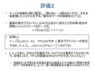 評価２
• フーリエ係数を𝑘個に限定し、（残りの𝑛 − 𝑘個は０にする）、それを
逆変換したことから生ずる i 番目のデータの誤差を𝑅𝐸𝑖 𝑘
𝑄
• 通常の差分プライバシー(LPA)で𝑄𝑖を𝑄 𝑖に変えたときの第i成分の
誤差𝑒𝑟𝑟𝑜𝑟𝑖 𝐿𝑃𝐴 = 𝐸 𝑄 𝑖 − 𝑄𝑖 1
= 𝐸 𝐿𝑎𝑝 λ 1 = λ = 𝑛/𝜀
• 定理4.2.
λ = 𝑘∆2 𝑄 /𝜀 とし FPAk(Q)では ε-差分プライバシーが成立
すると、∀𝑖 ∈ 1, . . , 𝑛 𝑒𝑟𝑟𝑜𝑟𝑖 FPAk =
𝑘
𝜀
+ 𝑅𝐸𝑖 𝑘 𝑄
• 𝑘 ≪ 𝑛であり、そのような場合でも、𝑅𝐸𝑖 𝑘 𝑄 は通常とても小さいの
で、定理4.2より、 FPAkの誤差はLPAより十分小さい 𝑘/𝑛くらい
– 常識的には予想される急激な変化の速度より十分細かい間隔で時系
列データを取得する。よって、高い周波数成分は微少になるわけです。
 