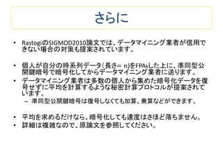 さらに
• RastogiのSIGMOD2010論文では、データマイニング業者が信用で
きない場合の対策も提案されています。
• 個人が自分の時系列データ（長さ= 𝑛)をFPAkした上に、準同型公
開鍵暗号で暗号化してからデータマイニング業者に送ります。
• データマイニング業者は多数の個人から集めた暗号化データを復
号せずに平均を計算するような秘密計算プロトコルが提案されて
います。
– 準同型公開鍵暗号は復号しなくても加算、乗算などができます。
• 平均を求めるだけなら、暗号化しても速度はさほど落ちません。
• 詳細は複雑なので、原論文を参照してください。
 
