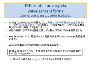 Differential privacy via
wavelet transforms
Xiao, G. Wang, and J. Gehrke TKDE2011.
• Rastogi (SUGMOD2010)の論文では、分散したデータ源から生成されるn
データからなる時系列データを離散フーリエ変換して、そのうちの小数(k
個)のフーリエ係数だけを使いました。
• K個の係数にラプラス雑音を加算してε-差分プライバシーを実現ました。
• Xiao TKDE2011では、離散フーリエ変換の代わりにHaar Wavelet変換を用
います。
• Wavelet係数にラプラス雑音Lap(λ)を加算します。
• 結論：ε-差分プライバシーを実現するために加算するラプラス雑音の
𝜆 = 2 1 + 𝑙𝑜𝑔2 𝑛 /𝜀
– 何もしない場合の𝜆 = 𝑛/𝜀に比べて小さな雑音加算ですみます
 