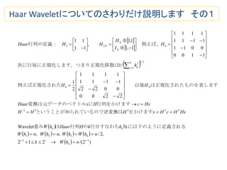 Haar Waveletについてのさわりだけ説明します その１
 
 
 
 
       
  )2/(212
,2/,,
Wavelet
2200
0022
1111
1111
2
1
/1
1100
0011
1111
1111
1,1
1,1
,
11
11
11
4321
1
4
2/1
1
2
422























































i
k
ii
kk
TTTT
N
N
j ij
N
N
N
nhWk
nhWhWnhWnhW
hkHHaarhW
HxHcHxHHH
HxcHxHaar
HH
h
H
I
H
HHHaar
される毎に以下のように定義行目すなわちの行列は重み
をかけますいるので逆変換はということが知られて
行列をかけますにトル変換は元データのベク
表しますは正規化されたものを　　以後例えば正規化された
はす。つまり正規化係数次に行毎に正規化しま
　例えば、行列の定義：　
 