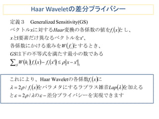  
 
     
 
   
現できます差分プライバシーを実のと
を加えるラス雑音をパラメタにするラプ
にの各係数これにより、
である最小のは下の不等式を満たす
とするとき、各係数にかける重みを
、ルを要素だけ異なるベクトと
とし、変換の各係数の値をに対するベクトル
定義３　







/2
/2
etHaar Wavel
''
'1
y(GS)SensitivitdGeneralize
1
Lapxf
xf
xxxfxfhW
GS
fW
xx
xfHaarx
i
i
fi iii
i
i
Haar Waveletの差分プライバシー
 