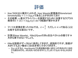評価
• Xiao TKDE2011論文によれば、Haar Wavelet変換後のGenelarized
Sensitivityはρ = 1 + 𝑙𝑜𝑔2 𝑛であることが示されており
• その結果、ε-差分プライバシーを実現するために加算するラプラス
雑音の𝜆 = 2 1 + 𝑙𝑜𝑔2 𝑛 /𝜀 という結論が導かれます
• フーリエ変換を使ったFPAkでは、 𝜆 =
𝑘
𝜀
ただし 𝑘 ≪ 𝑛であることと
比較するのは面白いです。
• 計算はHaar Wavelet、 FPAkともnxn行列n次元ベクトルの積です
大きな差ではないでしょう。
• FPAkは誤差がデータとkに依存してきます。逆説的ですが、誤差が
大きくてもよい場合にはkを非常に小さくできます。
– ひょっとすると、HaarWaveletでも周波数の高い成分（H行列のi行に対応
する部分のうち、iの大きいほうはゼロにしてしまってもよいかもしれませ
ん。
 