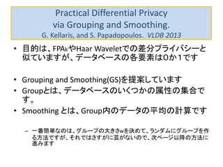 Practical Differential Privacy
via Grouping and Smoothing.
G. Kellaris, and S. Papadopoulos. VLDB 2013
• 目的は、FPAkやHaar Waveletでの差分プライバシーと
似ていますが、データベースの各要素は０か１です
• Grouping and Smoothing(GS)を提案しています
• Groupとは、データベースのいくつかの属性の集合で
す。
• Smoothing とは、Group内のデータの平均の計算です
– 一番簡単なのは、グループの大きさwを決めて、ランダムにグループを作
る方法ですが、それではさすがに芸がないので、次ページ以降の方法に
進みます
 