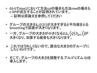 • GS-Sでstep1において方法colの場合も方法rowの場合も
ε-DPが成立することが証明されています。
– 証明は原論文を参照してください
• グループの大きさ∆1 𝑄 𝐷 が大きすぎると平均値をとる
Smoothingで誤差が大きくなります。
• 一方、グループの大きさが小さくなると∆1 𝑄 𝐷𝑔𝑤 が
大きくなり、加算する雑音も大きくなります。
 これではうれしくないので、適当な大きさのグループに
したいわけです。
• そこで、グループの大きさを調整する アルゴリズム GSを
導入します。
 