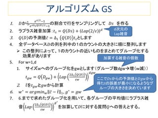 アルゴリズム GS
1. 𝐷から
𝑒 𝜀/2−1
𝑒 𝜀∆1 𝑄 𝐷 /2−1
の割合で行をサンプリングして 𝐷𝑠 を作る
2. ラプラス雑音加算：𝑡 𝑠 = 𝑄 𝐷𝑠 + 𝐿𝑎𝑝 2/𝜀 𝑑
3. 𝑄 𝐷 の予測値𝑐 = ∆1 𝑄 𝐷 𝑡 𝑠とします
4. 全データベース𝐷の列を列中の１のカウントの大きさに順に整列します
 この整列によって、１のカウントの近いものをまとめてグループ化する
効果があります
5. For w=1,d
1. サイズwへのグループ化をgwとします（グループ数dgw増（ｗ減））
𝑡 𝑔𝑤 = 𝑄 𝐷𝑔𝑤 + 𝐿𝑎𝑝
2∆1 𝑄 𝐷
𝜀𝑤
𝑑𝑔𝑤
2. 𝑡を𝑡 𝑔𝑤と𝑔𝑤から計算
6. 𝑤∗
= 𝑎𝑟𝑔𝑚𝑖𝑛 𝑤 𝑐 − 𝑡 1,𝑔 = 𝑔𝑤∗
7. 6.までで求めたグループ化を用いて、各グループの平均値にラプラス雑
音 𝐿𝑎𝑝
2∆1 𝑄 𝐷
𝜀𝑤
𝑔∗
を加算して𝐷に対する質問𝑄への答えとする。
d次元の
Lap雑音
ここで𝐷𝑠からの予測値と𝐷𝑔𝑤から
得たtの誤差が最小になるようなグ
ループの大きさを決めています
加算する雑音の個数
 