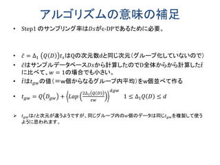 アルゴリズムの意味の補足
• Step1 のサンプリング率は𝐷𝑠がε-DPであるために必要。
• 𝑐 = ∆1 𝑄 𝐷 𝑡 𝑠はQの次元数dと同じ次元（グループ化していないので）
• 𝑐はサンプルデータベース𝐷𝑠から計算したのでD全体からから計算した𝑡
に比べて、𝑤 = 1の場合でも小さい。
• 𝑡は𝑡 𝑔𝑤の値（＝ｗ個からなるグループ内平均）をw個並べて作る
• 𝑡 𝑔𝑤 = 𝑄 𝐷𝑔𝑤 + 𝐿𝑎𝑝
2∆1 𝑄 𝐷
𝜀𝑤
𝑑𝑔𝑤
1 ≤ ∆1 𝑄 𝐷 ≤ 𝑑
 𝑡 𝑔𝑤は𝑐と次元が違うようですが、同じグループ内の𝑤個のデータは同じ𝑡 𝑔𝑤を複製して使う
ように思われます。
 
