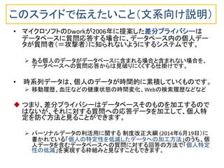 このスライドで伝えたいこと（文系向け説明）
• マイクロソフトのDworkが2006年に提案した差分プライバシーは
データベースに質問応答する場合に、データベース内の個人デー
タが質問者（＝攻撃者）に知られないようにするシステムです。
 ある個人のデータがデータベースに含まれる場合と含まれない場合を、
データベースへの質問応答からは見破りにくくする仕掛けです。
• 時系列データは、個人のデータが時間的に累積していくものです。
 移動履歴、血圧などの健康状態の時間変化、Webの検索履歴などなど
 つまり、差分プライバシーはデータベースそのものを加工するので
はないが、それに対する質問への応答データを加工して、個人特
定を防ぐ方法と見ることができます。
 パーソナルデータの利活用に関する 制度改正大綱 (2014年6月19日）に
書かれている「個人の特定性を低減したデータへの加工方法」のうち、個
人データを含むデータベースへの質問に対する回答の方法で「個人特定
性の低減」を実現する枠組みと見なすこともできます。
 