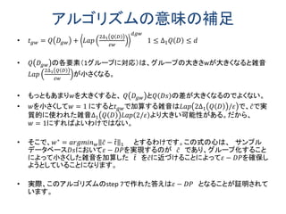 アルゴリズムの意味の補足
• 𝑡 𝑔𝑤 = 𝑄 𝐷𝑔𝑤 + 𝐿𝑎𝑝
2∆1 𝑄 𝐷
𝜀𝑤
𝑑𝑔𝑤
1 ≤ ∆1 𝑄 𝐷 ≤ 𝑑
• 𝑄 𝐷𝑔𝑤 の各要素（1グループに対応）は、グループの大きさwが大きくなると雑音
𝐿𝑎𝑝
2∆1 𝑄 𝐷
𝜀𝑤
が小さくなる。
• もっともあまり𝑤を大きくすると、 𝑄 𝐷𝑔𝑤 と𝑄 𝐷𝑠 の差が大きくなるのでよくない。
• 𝑤を小さくして𝑤 = 1 にすると𝑡 𝑔𝑤で加算する雑音は𝐿𝑎𝑝 2∆1 𝑄 𝐷 /𝜀 で、𝑐で実
質的に使われた雑音∆1 𝑄 𝐷 𝐿𝑎𝑝 2/𝜀 より大きい可能性がある。だから、
𝑤 = 1にすればよいわけではない。
• そこで、𝑤∗
= 𝑎𝑟𝑔𝑚𝑖𝑛 𝑤 𝑐 − 𝑡 1,𝑔 = 𝑔𝑤∗
とするわけです。この式の心は、
サンプルデータベース𝐷𝑠において𝜀 − 𝐷𝑃を実現するのが 𝑐 であり、グループ
化することによって小さくした雑音を加算した 𝑡 を𝑐に近づけることによって
𝜀 − 𝐷𝑃を確保しようとしていることになります。
• 実際、このアルゴリズムのstep 7で作れた答えは𝜀 − 𝐷𝑃 となることが証明されて
います。
 