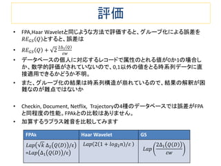 評価
• FPA,Haar Waveletと同じような方法で評価すると、グループ化による誤差を
𝑅𝐸 𝐺𝑆 𝑄 とすると、誤差は
• 𝑅𝐸 𝐺𝑆 𝑄 + 2
2∆1 𝑄
𝜀𝑤
• データベースの個人に対応するレコードで属性のとれる値が0か1の場合し
か、数学的評価がされていないので、0,1以外の値をとる時系列データに直
接適用できるかどうか不明。
• また、グループ化の結果は時系列構造が崩れているので、結果の解釈が困
難なのが難点ではないか
• Checkin, Document, Netflix, Trajectoryの4種のデータベースでは誤差がFPA
と同程度の性能。FPAkとの比較はありません。
• 加算するラプラス雑音を比較してみます
FPAk Haar Wavelet GS
𝐿𝑎𝑝 𝑘 ∆2 𝑄 𝐷 /ε
=𝐿𝑎𝑝 ∆1 𝑄 𝐷 /ε
𝐿𝑎𝑝 2 1 + 𝑙𝑜𝑔2 𝑛 /𝜀
𝐿𝑎𝑝
2∆1 𝑄 𝐷
𝜀𝑤
 