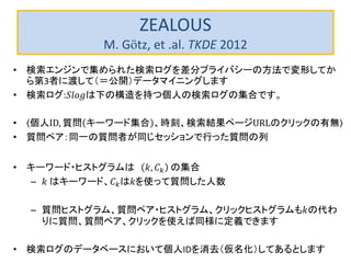 ZEALOUS
M. Götz, et .al. TKDE 2012
• 検索エンジンで集められた検索ログを差分プライバシーの方法で変形してか
ら第3者に渡して（＝公開）データマイニングします
• 検索ログ:𝑆𝑙𝑜𝑔は下の構造を持つ個人の検索ログの集合です。
• 個人ID, 質問 キーワード集合 、時刻、検索結果ページURLのクリックの有無
• 質問ペア：同一の質問者が同じセッションで行った質問の列
• キーワード・ヒストグラムは 𝑘, 𝐶 𝑘 の集合
– 𝑘 はキーワード、𝐶 𝑘は𝑘を使って質問した人数
– 質問ヒストグラム、質問ペア・ヒストグラム、クリックヒストグラムも𝑘の代わ
りに質問、質問ペア、クリックを使えば同様に定義できます
• 検索ログのデータベースにおいて個人IDを消去（仮名化）してあるとします
 