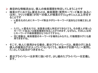  典型的な情報流出は、個人の検索履歴を特定してしまうことです
• 検索ログにおけるk-匿名化とは、検索履歴（質問キーワード集合（あるい
は列）、クリック履歴）が同一の個人が検索ログ𝑆𝑙𝑜𝑔中にk人以上存在す
ることです
– k-匿名化のためにキーワード除去やダミーキーワード追加などの細工をしま
す
– ただし、k-匿名化では、攻撃者は個人特定ができなくても、その個人が使った
キーワードあるいは検索履歴を知ることができます。なぜなら、そのk人は同
じキーワードや検索履歴をもつわけですから。
– 同じ現象は、検索履歴のキーワードを場所とみなすと、行動履歴ログにも適
用できますね。
• そこで、他人に使用させる場合、差分プライバシーだと、検索ログにある
個人の検索ログが入っていてもいなくても、検索ログを調べた（＝質問し
た）としても区別がつきません。
• 差分プライバシーは非常に強いので、少し緩めたプライバシーを定義し
ます。
 