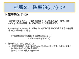 拡張２： 確率的 𝜀, 𝛿 -DP
 確率的 𝜺, 𝜹 -DP
𝑀を差分プライバシー のために導入したメカニズムとします。 Ωを
𝑀 𝑆𝑙𝑜𝑔 の出力空間とし、これをΩ1, Ω2に分割します。
Pr 𝑀 𝑆𝑙𝑜𝑔 ∈ Ω2 ≤ 𝛿 でありかつ以下の不等式が成立するときを確
率的 𝜀, 𝛿 -DPといいます
𝑒−𝜀
Pr 𝑀 𝑆𝑙𝑜𝑔′ ∈ Ω1 ≤ Pr 𝑀 𝑆𝑙𝑜𝑔 ∈ Ω1
≤ 𝑒 𝜀
Pr 𝑀 𝑆𝑙𝑜𝑔′ ∈ Ω1
• 確率的 𝜀, 𝛿 -DPなら 𝜀, 𝛿 -DP
– つまり確率的 𝜀, 𝛿 -DPのほうが 𝜀, 𝛿 -DPより強いです。つまり、確率的
𝜀, 𝛿 -DPなら 𝜀, 𝛿 -DPとなります。
– 証明はZEALOUS論文 Appendix2
 