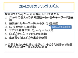ZEALOUSのアルゴリズム
検索ログを𝑆𝑙𝑜𝑔とし、正の数𝑚, 𝜆, 𝜏, 𝜏’を決める
1. 𝑆𝑙𝑜𝑔中の個人𝑢の検索履歴から𝑚個のキーワードを抽
出
2. 抽出されたキーワード𝑘から 𝑘, 𝐶 𝑘 を生成
3. 𝐶 𝑘 < 𝜏の 𝑘, 𝐶 𝑘 を削除
4. ラプラス雑音加算 𝐶 𝑘 = 𝐶 𝑘 + Lap 𝜆
5. 𝑘, 𝐶 𝑘 から𝐶 𝑘 ≤ 𝜏’のものを削除
6. 生き残った 𝑘, 𝐶 𝑘 の集合を公開
 公開されたものは希少性がなく、そのうえ雑音まで加算
されているので、個人特定が困難
kのSLog中の出現回数
 