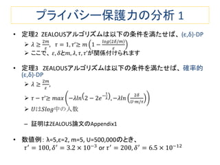 プライバシー保護力の分析 1
• 定理2 ZEALOUSアルゴリズムは以下の条件を満たせば、 (ε,δ)-DP
 𝜆 ≥
2𝑚
𝜀
, 𝜏 = 1, 𝜏’≥ 𝑚 1 −
𝑙𝑜𝑔 2𝛿/𝑚
𝜀
 ここで、 𝜀, 𝛿と𝑚, 𝜆, 𝜏, 𝜏’が関係付けられます
• 定理3 ZEALOUSアルゴリズムは以下の条件を満たせば、 確率的
(ε,δ)-DP
 𝜆 ≥
2𝑚
𝜀
,
 𝜏 − 𝜏’≥ 𝑚𝑎𝑥 −𝜆𝑙𝑛 2 − 2𝑒−
1
𝜆 , −𝜆𝑙𝑛
2𝛿
𝑈∙𝑚/𝜏
 𝑈は𝑆𝑙𝑜𝑔中の人数
– 証明はZEALOUS論文のAppendix1
• 数値例： λ=5,ε=2, m=5, U=500,000のとき、
𝜏′
= 100, 𝛿′
= 3.2 × 10−3
or 𝜏′
= 200, 𝛿′
= 6.5 × 10−12
 