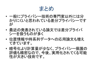 まとめ
• 一般にプライバシー技術の専門家以外には分
かりにくいと思われている差分プライバシーです
が
• 最近の発表されている論文では差分プライバ
シーを扱うものが多く
• 位置情報や時系列データへの応用論文も増え
てきています。
• 暗号化より計算量が少なく、プライバシー保護の
評価も精密なので、今後、実用化されてくる可能
性が大きい技術です。
 