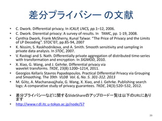 差分プライバシー の文献
• C. Dwork. Differential privacy. In ICALP, LNCS, pp.1–12, 2006.
• C. Dwork. Dierential privacy: A survey of results. In TAMC, pp. 1-19, 2008.
• Cynthia Dwork, Frank McSherry, Kunal Talwar. “The Price of Privacy and the Limits
of LP Decoding”. STOC’07, pp.85-94, 2007
• K. Nissim, S. Raskhodnikova, and A. Smith. Smooth sensitivity and sampling in
private data analysis. In STOC, 2007.
• V. Rastogi and S. Nath. Differentially private aggregation of distributed time-series
with transformation and encryption. In SIGMOD, 2010.
• X. Xiao, G. Wang, and J. Gehrke. Differential privacy via
wavelet transforms. TKDE, 23(8):1200–1214, 2011.
• Georgios Kellaris Stavros Papadopoulos. Practical Differential Privacy via Grouping
and Smoothing. The 39th VLDB Vol. 6, No. 5. 301-312. 2013
• M. Götz, A. Machanavajjhala, G. Wang, X. Xiao, and J. Gehrke. Publishing search
logs: A comparative study of privacy guarantees. TKDE, 24(3):520–532, 2012.
• 差分プライバシーなどに関するSlideShareのアップロード一覧は以下のURLにあり
ます
• http://www.r.dl.itc.u-tokyo.ac.jp/node/57
39
 