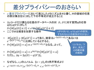 差分プライバシーのおさらい
• 𝜀-差分プライバシーにおいて導入したメカニズムを𝑀と書く。𝑀の値域の任意
の部分集合をSに対して下の不等式が成立すること
• 1レコードだけ異なる任意のデータベースの対 𝐷、𝐷’に対す質問qの応答
q(D),q(D’)に対して
𝑃𝑟 𝑀 𝑞 𝐷 ∈ 𝑆 < 𝑒 𝜀
𝑃𝑟 𝑀 𝑞 𝐷′
∈ 𝑆
• ここでMは雑音を加算する操作
• 𝑀 𝑞 𝐷 = 𝑀 𝑞 𝐷′
= 𝑎であり、雑音は𝑒− 𝑞 𝐷 −𝑎 1/𝜎
あるいは
𝑒− 𝑞 𝐷′ −𝑎 1
/𝜎
に比例しているとすると、
• 𝑃𝑟 𝑀 𝑞 𝐷 = 𝑎 ∝ 𝑒− 𝑞 𝐷 −𝑎 1/𝜎
となる。よって、
• 𝑃𝑟 𝑀 𝑞 𝐷 = 𝑎 < 𝑒∆𝑞/𝜎
𝑃𝑟 𝑀 𝑞 𝐷′
= 𝑎
• ただし、 ∆𝑞 = 𝑞 𝐷 − 𝑞 𝐷′
1
• なぜなら、x,yのL1ノルム 𝑥 − 𝑦 1の3角不等式より
• 𝑒 − 𝑞 𝐷 −𝑎 1/𝜎
/𝑒− 𝑞 𝐷′ −𝑎 1
/𝜎
< 𝑒− 𝑞 𝐷 −𝑞 𝐷′
1
/𝜎
𝜀が小さいと、ｑ（D),q(D‘)の区別、
すなわちD,D’の区別が付かない
L1ノルム。つ
まり、次元ご
との絶対値
の総和
 