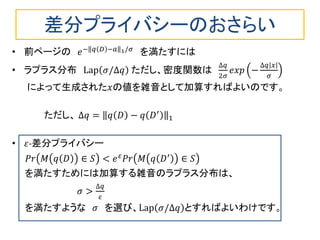 差分プライバシーのおさらい
• 前ページの 𝑒− 𝑞 𝐷 −𝑎 1/𝜎
を満たすには
• ラプラス分布 Lap 𝜎/∆𝑞 ただし、密度関数は
∆𝑞
2𝜎
𝑒𝑥𝑝 −
∆𝑞 𝑥
𝜎
によって生成された𝑥の値を雑音として加算すればよいのです。
ただし、 ∆𝑞 = 𝑞 𝐷 − 𝑞 𝐷′
1
• 𝜀-差分プライバシー
𝑃𝑟 𝑀 𝑞 𝐷 ∈ 𝑆 < 𝑒 𝜀 𝑃𝑟 𝑀 𝑞 𝐷′ ∈ 𝑆
を満たすためには加算する雑音のラプラス分布は、
𝜎 >
∆𝑞
𝜀
を満たすような 𝜎 を選び、Lap 𝜎/∆𝑞 とすればよいわけです。
 
