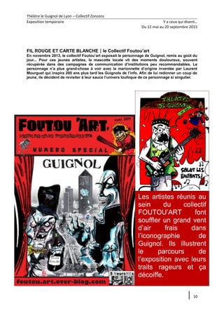 Théâtre le Guignol de Lyon – Collectif Zonzons
Exposition temporaire Y a ceux qui disent…
Du 12 mai au 20 septembre 2015
FIL ROUGE ET CARTE BLANCHEle Collectif Foutou’art
En novembre 2013, le collectif Foutou’art exposait le personnage de Guignol, remis au goût du
jour... Pour ces jeunes artistes, la mascotte locale vit des moments douloureux, souvent
récupérée dans des campagnes de communication d’institutions peu recommandables. Le
personnage n’a plus grand-chose à voir avec la marionnette d’origine inventée par Laurent
Mourguet qui inspira 200 ans plus tard les Guignols de l’info. Afin de lui redonner un coup de
jeune, ils décident de revisiter à leur sauce l’univers loufoque de ce personnage si singulier.
10
Les artistes réunis au
sein du collectif
FOUTOU’ART font
souffler un grand vent
d’air frais dans
l’iconographie de
Guignol. Ils illustrent
le parcours de
l’exposition avec leurs
traits rageurs et ça
décoiffe.
 