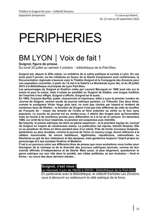 Théâtre le Guignol de Lyon – Collectif Zonzons
Exposition temporaire Y a ceux qui disent…
Du 12 mai au 20 septembre 2015
PERIPHERIES
BM LYONVoix de fait !
Guignol, figure de presse
Du lundi 20 juillet au samedi 3 octobre - bibliothèque de la Part-Dieu
Guignol est, depuis le XIXe siècle, un emblème de la satire politique et sociale à Lyon. En ces
mois post-7 janvier, où les initiatives en faveur de la liberté d'expression sont nombreuses, la
Documentation régionale s'associe avec le Théâtre Guignol et la Compagnie des Zonzons pour
une exposition concertée, à partir du 12 mai à la Galerie La Bombarde (Lyon Ve), et du 20 juillet
2015 à la Bibliothèque municipale de Lyon Part-Dieu.
Les personnages de Guignol et Gnafron créés par Laurent Mourguet en 1808 sont nés sur la
scène et pour la scène, mais il existe en parallèle au Guignol de théâtre, une longue tradition
de l’imprimé à leur effigie. Guignol s’affiche, Guignol se lit aussi…
En 1865, François Barillot, poète, chansonnier et imprimeur, édite à Lyon le premier numéro du
Journal de Guignol, version locale du journal satirique parisien, Le Triboulet. Ces deux titres,
comme le soulignera Victor Hugo plus tard, ne sont pas choisis par hasard et révèlent de
nombreux liens de filiation ; la fonction de Guignol n’est pas très différente de celle du bouffon
de François Ier : rosser les tenants de l’ordre et faire entendre sa vérité ou le bon sens
populaire. Le succès du journal est au rendez-vous, il atteint des tirages plus qu'honorables
mais se heurte à de nombreux procès pour diffamation et à la loi de la censure. En décembre
1866, sur arrêt de la Cour impériale, la parution est suspendue puis interdite.
Qu’importe, la presse satirique est alors en pleine expansion ; et la première équipe du Journal
de Guignol en inspire de nombreuses autres. La publication est reprise, bientôt illustrée. Elle
va se perpétuer de titres en titres pendant plus d’un siècle. Près de trente nouveaux Guignols,
éphémères ou plus durables, comme le journal de Victor et Joanny Lorge, feront référence à la
célèbre marionnette. Ils seront batailleurs, légitimistes, républicains, nationalistes ou
libertaires au gré de leur rédacteurs et des époques, mais garderons toujours l’esprit propre au
personnage et à ses acolytes Gnafron et Madelon.
C’est à un parcours entre ces différents titres de presse que nous souhaitons vous inviter pour
témoigner de la richesse et de la diversité des journaux satiriques lyonnais, comme de leur
volonté affirmée d’indépendance et de liberté. Mais aussi, et plus largement, questionner le
genre satirique sur son rôle dans la société, ses cibles préférées, et son évolution – fond et
forme – au cours des deux derniers siècles…
Guignol, c'est nous !
Le mercredi 3 juin de 18h30 à 20h30 - Bibliothèque de la Part-Dieu
En partenariat avec la Bibliothèque, le collectif d'artistes Les Zonzons
vous à découvrir ou redécouvrir le côté satirique de la force.
11
 