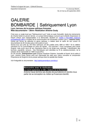 Théâtre le Guignol de Lyon – Collectif Zonzons
Exposition temporaire Y a ceux qui disent…
Du 12 mai au 20 septembre 2015
GALERIE
BOMBARDESatiriquement Lyon
Lyon, berceau de la presse satirique française
Web documentaire – 26mn- Réalisation Antoine Cauty
C'est avec un angle local que "Satiriquement Lyon" traite ce sujet d'actualité. Après les événements
de Charlie hebdo en janvier dernier, un sursaut démocratique a prouvé que la liberté d'expression et
l'esprit critique sont indispensables à la démocratie. Étudiant en master 2 Nouvelles pratiques
journalistiques (NPJ) à l'Institut de la communication de l'Université Lumière Lyon 2, Antoine Cauty,
motivé par l'envie de défendre le genre satirique, a réalisé dans le cadre de son cursus un
documentaire de 26 minutes autour de la satire à Lyon.
Saviez-vous que près de 150 titres satiriques ont été publiés entre 1865 et 1900 ? Et la célèbre
caricature du roi Louis-Philippe en poire est signée... d'un lyonnais ? Vous connaissez sans doute
Guignol, mais qu'en est-il de son importance dans la vie locale puis nationale ? Identification des
lyonnais, popularité, censure... Ces thématiques sont abordées au fil du webdocumentaire, de la
création de la marionnette en 1808 à aujourd'hui.
En 26 minutes, Satiriquement Lyon propose d'explorer l'histoire, l'actualité et l'avenir de la satire à
Lyon. Antoine Cauty donne ainsi aux internautes les clefs pour mieux connaître et comprendre
l'importance de Guignol et de la presse satirique dans la capitale des Gaules.
Voir l'intégralité du documentaire : http://satiriquementlyon.com/docu/
Rencontre avec le réalisateur
Le mardi septembre à 18h – Galerie de la Bombarde
Antoine Cauty termine ses études de journalisme et viendra nous
parler de sa conception du métier qu’il exercera bientôt.
12
 