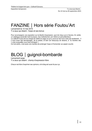 Théâtre le Guignol de Lyon – Collectif Zonzons
Exposition temporaire Y a ceux qui disent…
Du 12 mai au 20 septembre 2015
FANZINEHors série Foutou’Art
Lancement le 12 mai 2015
Y a ceux qui disent : l’expo et ses bonus
Pour accompagner une exposition sur la liberté d’expression, quoi de mieux qu’un fanzine. En vérité,
un catalogue aurait été mal-t-à propos, trop institutionnel, voir même un poil prétentieux.
Le collectif Foutou’Art se charge de mettre en page ce qu’il y aura sur les murs mais pas seulement : il
y aura aussi des témoignages, de la poésie, et bien sûr beaucoup de dessins, à la manière des
« unes auxquelles vous avez échappé ».
Ce hors-série, c’est aussi une manière de prolonger l’expo à l’horizontal, sur papier couché.
BLOGguignol-bombarde
Lancement asap
Y a ceux qui disent : champ d’expression libre
Chacun est libre d’exprimer ses opinions, et le blog est aussi là pour ça.
13
 