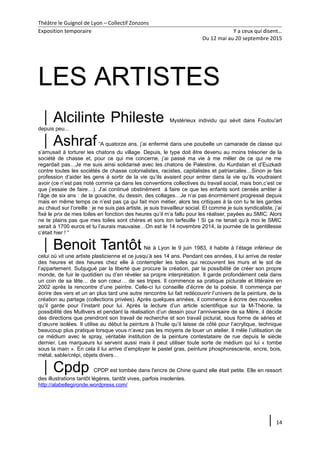 Théâtre le Guignol de Lyon – Collectif Zonzons
Exposition temporaire Y a ceux qui disent…
Du 12 mai au 20 septembre 2015
LES ARTISTES
Alcilinte Phileste Mystérieux individu qui sévit dans Foutou'art
depuis peu...
Ashraf“A quatorze ans, j’ai enfermé dans une poubelle un camarade de classe qui
s’amusait à torturer les chatons du village. Depuis, le type doit être devenu au moins trésorier de la
société de chasse et, pour ce qui me concerne, j’ai passé ma vie à me mêler de ce qui ne me
regardait pas…Je me suis ainsi solidarisé avec les chatons de Palestine, du Kurdistan et d’Euzkadi
contre toutes les sociétés de chasse colonialistes, racistes, capitalistes et patriarcales…Sinon je fais
profession d’aider les gens à sortir de la vie qu’ils avaient pour entrer dans la vie qu’ils voudraient
avoir (ce n’est pas noté comme ça dans les conventions collectives du travail social, mais bon,c’est ce
que j’essaie de faire…). J’ai continué obstinément à faire ce que les enfants sont censés arrêter à
l’âge de six ans : de la gouache, du dessin, des collages…Je n’ai pas énormément progressé depuis
mais en même temps ce n’est pas ça qui fait mon métier, alors tes critiques à la con tu te les gardes
au chaud sur l’oreille : je ne suis pas artiste, je suis travailleur social. Et comme je suis syndicaliste, j’ai
fixé le prix de mes toiles en fonction des heures qu’il m’a fallu pour les réaliser, payées au SMIC. Alors
ne te plains pas que mes toiles sont chères et sors ton larfeuille ! Si ça ne tenait qu’à moi le SMIC
serait à 1700 euros et tu l’aurais mauvaise…On est le 14 novembre 2014, la journée de la gentillesse
c’était hier ! “
Benoit Tantôt Né à Lyon le 9 juin 1983, il habite à l’étage inférieur de
celui où vit une artiste plasticienne et ce jusqu’à ses 14 ans. Pendant ces années, il lui arrive de rester
des heures et des heures chez elle à contempler les toiles qui recouvrent les murs et le sol de
l’appartement. Subjugué par la liberté que procure la création, par la possibilité de créer son propre
monde, de fuir le quotidien ou d’en révéler sa propre interprétation. Il garde profondément cela dans
un coin de sa tête… de son cœur… de ses tripes. Il commence sa pratique picturale et littéraire en
2002 après la rencontre d’une peintre. Celle-ci lui conseille d’écrire de la poésie. Il commença par
écrire des vers et un an plus tard une autre rencontre lui fait redécouvrir l’univers de la peinture, de la
création au partage (collections privées). Après quelques années, il commence à écrire des nouvelles
qu’il garde pour l’instant pour lui. Après la lecture d’un article scientifique sur la M-Théorie, la
possibilité des Multivers et pendant la réalisation d’un dessin pour l’anniversaire de sa Mère, il décide
des directions que prendront son travail de recherche et son travail pictural, sous forme de séries et
d’œuvre isolées. Il utilise au début la peinture à l’huile qu’il laisse de côté pour l’acrylique, technique
beaucoup plus pratique lorsque vous n’avez pas les moyens de louer un atelier. Il mêle l’utilisation de
ce médium avec le spray, véritable institution de la peinture contestataire de rue depuis le siècle
dernier. Les marqueurs lui servent aussi mais il peut utiliser toute sorte de médium qui lui « tombe
sous la main ». En cela il lui arrive d’employer le pastel gras, peinture phosphorescente, encre, bois,
métal, sable/crépi, objets divers…
Cpdp CPDP est tombée dans l'encre de Chine quand elle était petite. Elle en ressort
des illustrations tantôt légères, tantôt vives, parfois insolentes.
http://alabellegironde.wordpress.com/
14
 
