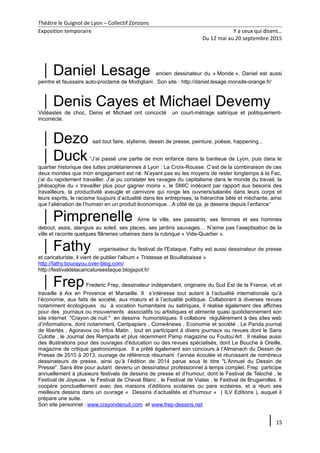 Théâtre le Guignol de Lyon – Collectif Zonzons
Exposition temporaire Y a ceux qui disent…
Du 12 mai au 20 septembre 2015
Daniel Lesage ancien dessinateur du « Monde », Daniel est aussi
peintre et faussaire auto-proclamé de Modigliani. Son site : http://daniel.lesage.monsite-orange.fr/
Denis Cayes et Michael Devemy
Vidéastes de choc, Denis et Michael ont concocté un court-métrage satirique et politiquement-
incorrecte.
Dezo sait tout faire, stylisme, dessin de presse, peinture, poésie, happening...
Duck“J’ai passé une partie de mon enfance dans la banlieue de Lyon, puis dans le
quartier historique des luttes prolétariennes à Lyon : La Croix-Rousse. C’est de la combinaison de ces
deux mondes que mon engagement est né. N’ayant pas eu les moyens de rester longtemps à la Fac,
j’ai du rapidement travailler. J’ai pu constater les ravages du capitalisme dans le monde du travail, la
philosophie du « travailler plus pour gagner moins », le SMIC indécent par rapport aux besoins des
travailleurs, la productivité aveugle et carnivore qui ronge les ouvriers/salariés dans leurs corps et
leurs esprits, le racisme toujours d’actualité dans les entreprises, la hiérarchie bête et méchante, ainsi
que l’aliénation de l’humain en un produit économique…A côté de ça, je dessine depuis l’enfance“
Pimprenelle Aime la ville, ses passants, ses femmes et ses hommes
debout, assis, alanguis au soleil, ses places, ses jardins sauvages… N’aime pas l’aseptisation de la
ville et raconte quelques flâneries urbaines dans la rubrique « Vide-Quartier ».
Fathy organisateur du festival de l'Estaque, Fathy est aussi dessinateur de presse
et caricaturiste, il vient de publier l'album « Tristesse et Bouillabaisse »
http://fathy.bourayou.over-blog.com/
http://festivaldelacaricatureestaque.blogspot.fr/
FrepFrederic Frep, dessinateur indépendant, originaire du Sud Est de la France, vit et
travaille à Aix en Provence et Marseille. Il s’intéresse tout autant à l’actualité internationale qu’à
l’économie, aux faits de société, aux mœurs et à l’actualité politique. Collaborant à diverses revues
notamment écologiques ou à vocation humanitaire ou satiriques, il réalise également des affiches
pour des journaux ou mouvements associatifs ou artistiques et alimente quasi quotidiennement son
site internet "Crayon de nuit " en dessins humoristiques. Il collabore régulièrement à des sites web
d’informations, dont notamment, Centpapiers , Come4news , Economie et société , Le Panda journal
de libertés , Agoravox ou Infos Matin , tout en participant à divers journaux ou revues dont le Sans
Culotte , le Journal des Remparts et plus récemment Pamp magazine ou Foutou’Art . Il réalise aussi
des illustrations pour des ouvrages d'éducation ou des revues spécialisés, dont Le Bouche à Oreille,
magazine de critique gastronomique. Il a prêté également son concours à l’Almanach du Dessin de
Presse de 2010 à 2013, ouvrage de référence résumant l’année écoulée et réunissant de nombreux
dessinateurs de presse, ainsi qu’à l’édition de 2014 parue sous le titre "L’Annuel du Dessin de
Presse". Sans être pour autant devenu un dessinateur professionnel à temps complet, Frep participe
annuellement à plusieurs festivals de dessins de presse et d’humour, dont le Festival de Teloché , le
Festival de Joyeuse , le Festival de Cheval Blanc , le Festival de Vialas , le Festival de Brugairolles. Il
coopère ponctuellement avec des maisons d’éditions scolaires ou para scolaires, et a réuni ses
meilleurs dessins dans un ouvrage « Dessins d’actualités et d’humour « ( ILV Editions ), auquel il
prépare une suite.
Son site personnel : www.crayondenuit.com et www.frep-dessins.net
15
 