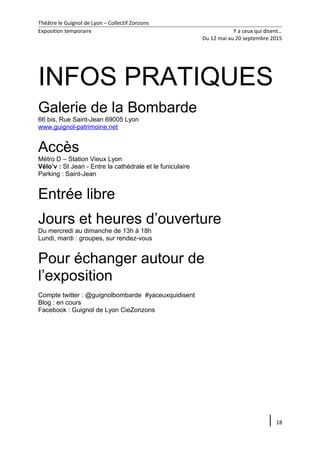 Théâtre le Guignol de Lyon – Collectif Zonzons
Exposition temporaire Y a ceux qui disent…
Du 12 mai au 20 septembre 2015
INFOS PRATIQUES
Galerie de la Bombarde
66 bis, Rue Saint-Jean 69005 Lyon
www.guignol-patrimoine.net
Accès
Métro D – Station Vieux Lyon
Vélo’v : St Jean - Entre la cathédrale et le funiculaire
Parking : Saint-Jean
Entrée libre
Jours et heures d’ouverture
Du mercredi au dimanche de 13h à 18h
Lundi, mardi : groupes, sur rendez-vous
Pour échanger autour de
l’exposition
Compte twitter : @guignolbombarde #yaceuxquidisent
Blog : en cours
Facebook : Guignol de Lyon CieZonzons
18
 