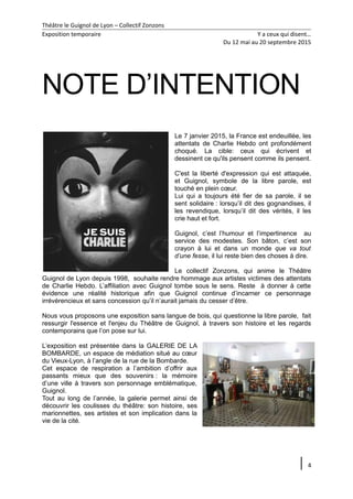 Théâtre le Guignol de Lyon – Collectif Zonzons
Exposition temporaire Y a ceux qui disent…
Du 12 mai au 20 septembre 2015
NOTE D’INTENTION
Le 7 janvier 2015, la France est endeuillée, les
attentats de Charlie Hebdo ont profondément
choqué. La cible: ceux qui écrivent et
dessinent ce qu'ils pensent comme ils pensent.
C'est la liberté d'expression qui est attaquée,
et Guignol, symbole de la libre parole, est
touché en plein cœur.
Lui qui a toujours été fier de sa parole, il se
sent solidaire : lorsqu’il dit des gognandises, il
les revendique, lorsqu’il dit des vérités, il les
crie haut et fort.
Guignol, c’est l’humour et l’impertinence au
service des modestes. Son bâton, c’est son
crayon à lui et dans un monde que va tout
d’une fesse, il lui reste bien des choses à dire.
Le collectif Zonzons, qui anime le Théâtre
Guignol de Lyon depuis 1998, souhaite rendre hommage aux artistes victimes des attentats
de Charlie Hebdo. L’affiliation avec Guignol tombe sous le sens. Reste à donner à cette
évidence une réalité historique afin que Guignol continue d’incarner ce personnage
irrévérencieux et sans concession qu’il n’aurait jamais du cesser d’être.
Nous vous proposons une exposition sans langue de bois, qui questionne la libre parole, fait
ressurgir l'essence et l'enjeu du Théâtre de Guignol, à travers son histoire et les regards
contemporains que l’on pose sur lui.
L’exposition est présentée dans la GALERIE DE LA
BOMBARDE, un espace de médiation situé au cœur
du Vieux-Lyon, à l’angle de la rue de la Bombarde.
Cet espace de respiration a l’ambition d’offrir aux
passants mieux que des souvenirs : la mémoire
d’une ville à travers son personnage emblématique,
Guignol.
Tout au long de l’année, la galerie permet ainsi de
découvrir les coulisses du théâtre: son histoire, ses
marionnettes, ses artistes et son implication dans la
vie de la cité.
4
 