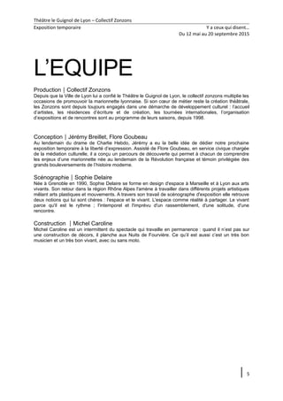 Théâtre le Guignol de Lyon – Collectif Zonzons
Exposition temporaire Y a ceux qui disent…
Du 12 mai au 20 septembre 2015
L’EQUIPE
ProductionCollectif Zonzons
Depuis que la Ville de Lyon lui a confié le Théâtre le Guignol de Lyon, le collectif zonzons multiplie les
occasions de promouvoir la marionnette lyonnaise. Si son cœur de métier reste la création théâtrale,
les Zonzons sont depuis toujours engagés dans une démarche de développement culturel : l’accueil
d’artistes, les résidences d’écriture et de création, les tournées internationales, l’organisation
d’expositions et de rencontres sont au programme de leurs saisons, depuis 1998.
ConceptionJérémy Breillet, Flore Goubeau
Au lendemain du drame de Charlie Hebdo, Jérémy a eu la belle idée de dédier notre prochaine
exposition temporaire à la liberté d’expression. Assisté de Flore Goubeau, en service civique chargée
de la médiation culturelle, il a conçu un parcours de découverte qui permet à chacun de comprendre
les enjeux d’une marionnette née au lendemain de la Révolution française et témoin privilégiée des
grands bouleversements de l’histoire moderne.
ScénographieSophie Delaire
Née à Grenoble en 1990, Sophie Delaire se forme en design d'espace à Marseille et à Lyon aux arts
vivants. Son retour dans la région Rhône Alpes l'amène à travailler dans différents projets artistiques
mêlant arts plastiques et mouvements. A travers son travail de scénographe d'exposition elle retrouve
deux notions qui lui sont chères : l'espace et le vivant. L'espace comme réalité à partager. Le vivant
parce qu'il est le rythme ; l'intemporel et l'imprévu d'un rassemblement, d'une solitude, d'une
rencontre.
Construction Michel Caroline
Michel Caroline est un intermittent du spectacle qui travaille en permanence : quand il n’est pas sur
une construction de décors, il planche aux Nuits de Fourvière. Ce qu’il est aussi c’est un très bon
musicien et un très bon vivant, avec ou sans moto.
5
 