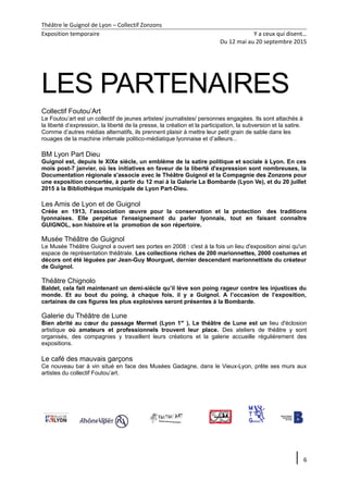 Théâtre le Guignol de Lyon – Collectif Zonzons
Exposition temporaire Y a ceux qui disent…
Du 12 mai au 20 septembre 2015
LES PARTENAIRES
Collectif Foutou’Art
Le Foutou’art est un collectif de jeunes artistes/ journalistes/ personnes engagées. Ils sont attachés à
la liberté d’expression, la liberté de la presse, la création et la participation, la subversion et la satire.
Comme d’autres médias alternatifs, ils prennent plaisir à mettre leur petit grain de sable dans les
rouages de la machine infernale politico-médiatique lyonnaise et d’ailleurs...
BM Lyon Part Dieu
Guignol est, depuis le XIXe siècle, un emblème de la satire politique et sociale à Lyon. En ces
mois post-7 janvier, où les initiatives en faveur de la liberté d'expression sont nombreuses, la
Documentation régionale s'associe avec le Théâtre Guignol et la Compagnie des Zonzons pour
une exposition concertée, à partir du 12 mai à la Galerie La Bombarde (Lyon Ve), et du 20 juillet
2015 à la Bibliothèque municipale de Lyon Part-Dieu.
Les Amis de Lyon et de Guignol
Créée en 1913, l’association œuvre pour la conservation et la protection des traditions
lyonnaises. Elle perpétue l'enseignement du parler lyonnais, tout en faisant connaître
GUIGNOL, son histoire et la promotion de son répertoire.
Musée Théâtre de Guignol
Le Musée Théâtre Guignol a ouvert ses portes en 2008 : c'est à la fois un lieu d'exposition ainsi qu'un
espace de représentation théâtrale. Les collections riches de 200 marionnettes, 2000 costumes et
décors ont été léguées par Jean-Guy Mourguet, dernier descendant marionnettiste du créateur
de Guignol.
Théâtre Chignolo
Baldet, cela fait maintenant un demi-siècle qu’il lève son poing rageur contre les injustices du
monde. Et au bout du poing, à chaque fois, il y a Guignol. A l’occasion de l’exposition,
certaines de ces figures les plus explosives seront présentes à la Bombarde.
Galerie du Théâtre de Lune
Bien abrité au cœur du passage Mermet (Lyon 1er
), Le théâtre de Lune est un lieu d'éclosion
artistique où amateurs et professionnels trouvent leur place. Des ateliers de théâtre y sont
organisés, des compagnies y travaillent leurs créations et la galerie accueille régulièrement des
expositions.
Le café des mauvais garçons
Ce nouveau bar à vin situé en face des Musées Gadagne, dans le Vieux-Lyon, prête ses murs aux
artistes du collectif Foutou’art.
6
 