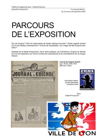 Théâtre le Guignol de Lyon – Collectif Zonzons
Exposition temporaire Y a ceux qui disent…
Du 12 mai au 20 septembre 2015
PARCOURS
DE L’EXPOSITION
Qui est Guignol ? Est-il le porte-parole de l'esprit satirique lyonnais ? Quels regards portent
sur lui les artistes contemporains ? A force de récupération, son image est-elle toujours bien
nette ?
Symbole de la liberté d’expression, de la satire politique, de l’irrévérence, Guignol se dévoile
au fil d’une exposition qui met en lumière les soubresauts et les contradictions de sa longue
histoire.
Journal de Guignol illustré,
Lyon, février 1876-1878
(BM Lyon, 5393)
Autocollant réalisé
par les identitaires
d’extrême droite
Duck
Collectif Foutou’art
7
 