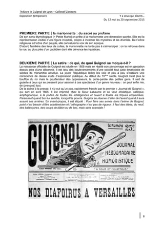 Théâtre le Guignol de Lyon – Collectif Zonzons
Exposition temporaire Y a ceux qui disent…
Du 12 mai au 20 septembre 2015
PREMIERE PARTIEla marionnette : du sacré au profane
De son sens étymologique (= Petite Marie) on prête à la marionnette une dimension sacrée. Elle est la
représentation visible d’une figure invisible, propre à incarner les mystères et les divinités. De l’icône
religieuse à l’icône d'un peuple, elle caricature la voix de son époque.
D’abord familière des lieux de cultes, la marionnette ne tarde pas à s’émanciper : on la retrouve dans
la rue, au plus près d’un quotidien dont elle dénonce les injustices.
DEUXIEME PARTIELa satire : de qui, de quoi Guignol se moque-t-il ?
La naissance officielle de Guignol est située en 1808 mais en réalité son personnage est en gestation
depuis près d’une décennie. Il est issu des bouleversements d’une société tout juste émancipée de
siècles de monarchie absolue. La jeune République libère les voix et peu à peu s’instaure une
conscience de classe avide d’expression publique. Au début du 19ème
siècle, Guignol n’est plus le
bouffon du roi mais le pourfendeur des oppresseurs, le porte-parole des petites gens. Il sert de
gazette à ceux qui se pressent pour assister à ces spectacles d’un genre nouveau : on peut enfin rire,
de (presque) tout.
De la scène à la presse, il n’y eut qu’un pas, rapidement franchi par le premier « Journal de Guignol »,
qui sort en avril 1865. Il est imprimé chez le Sieur Labaume et se veut drolatique, satirique,
amphigourique, à la portée de toutes les intelligences et ouvert à toutes les triques emplumées.
Paraissant quand bon lui semble, lorsqu’il le pourra. Guignol se réserve d’aller de l’avant quand il aura
assuré ses arrières. En avant-propos, il est stipulé : Pour faire ses armes dans l’arène de Guignol,
point n’est besoin d’être académicien et l’orthographe n’est pas de rigueur. Il faut des idées, du neuf,
des balançoires, des coups de bâton ou de bec, mais sans scandale !
8
 