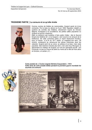 Théâtre le Guignol de Lyon – Collectif Zonzons
Exposition temporaire Y a ceux qui disent…
Du 12 mai au 20 septembre 2015
TROISIEME PARTIELa censure et ce qu’elle révèle
Comme nombre de théâtre de marionnettes, Guignol serait né d’une
contrainte. Par le biais du décret du 8 juin 1806, Napoléon rétablit un
système de contrôle des théâtres, directement inspiré de l’Ancien
Régime. Echappent à la surveillance, les petites salles populaires où
Guignol va pouvoir s’épanouir.
Elles ne tarderont pas toutefois à faire parler d’elles : dès le Second
Empire les théâtres dit « à la Guignol » sont soumis à la censure de la
Préfecture. De cette contrainte naitra un esprit résolument frondeur.
Pour un temps : à la fin du 19ème
siècle, un magistrat bon teint, J.B
Onofrio, entreprend de retranscrire les pièces entendues dans les
cabarets. Guignol perd de sa verve, se polisse et se lisse, mais reste
populaire. Des dizaines d’année plus tard, c’est Jean-Guy Mourguet, le
descendant du créateur de Guignol, qui voit son spectacle annulé : son
Chiracula n’a pas eu l’heure de plaire au maire de la ville de Paris alors
en fonction, un certain J.C….
Carte postale de J. Coulon (signée Gérôme Coquandier) – 1914
Cette série de carte postale éditée pendant la première guerre mondiale fut
soumise à la censure.
9
 